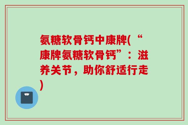 氨糖软骨钙中康牌(“康牌氨糖软骨钙”：滋养关节，助你舒适行走)