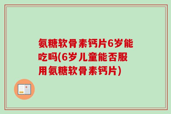 氨糖软骨素钙片6岁能吃吗(6岁儿童能否服用氨糖软骨素钙片)