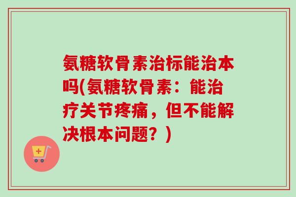 氨糖软骨素治标能治本吗(氨糖软骨素：能治疗关节疼痛，但不能解决根本问题？)