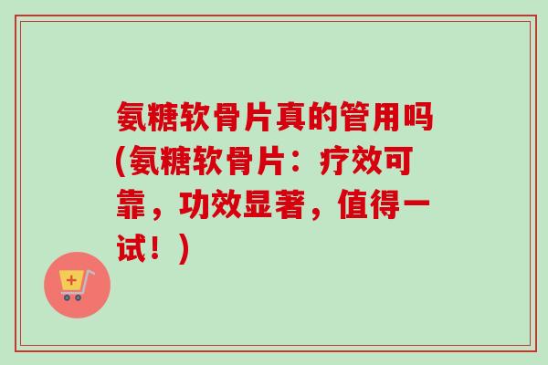 氨糖软骨片真的管用吗(氨糖软骨片：疗效可靠，功效显著，值得一试！)