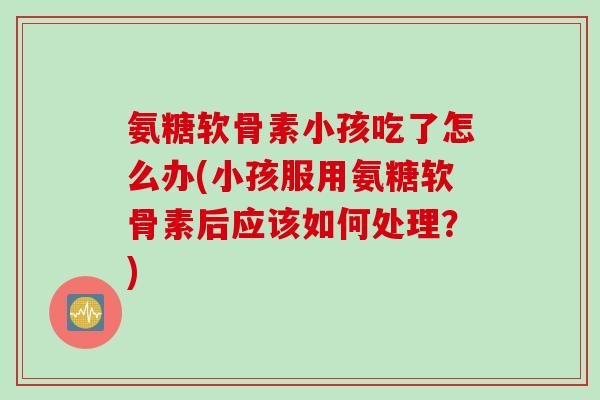 氨糖软骨素小孩吃了怎么办(小孩服用氨糖软骨素后应该如何处理？)