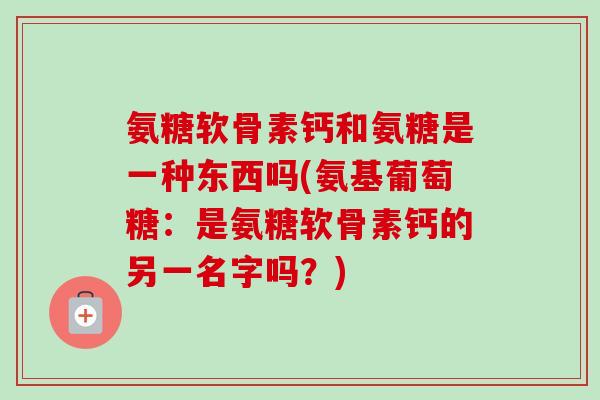 氨糖软骨素钙和氨糖是一种东西吗(氨基葡萄糖：是氨糖软骨素钙的另一名字吗？)