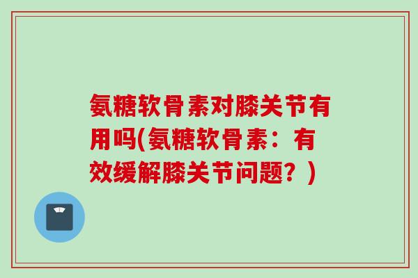 氨糖软骨素对膝关节有用吗(氨糖软骨素：有效缓解膝关节问题？)