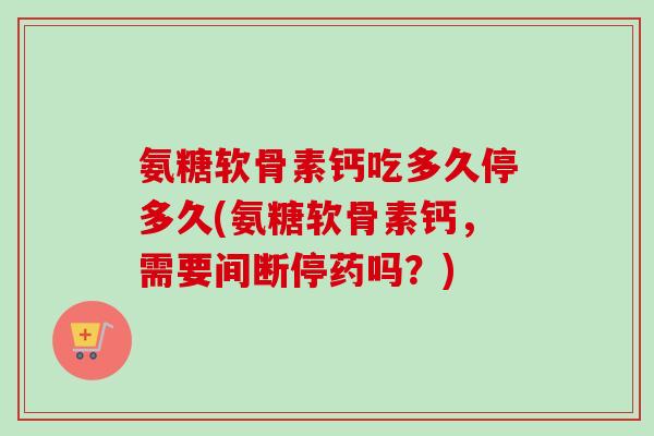 氨糖软骨素钙吃多久停多久(氨糖软骨素钙，需要间断停药吗？)
