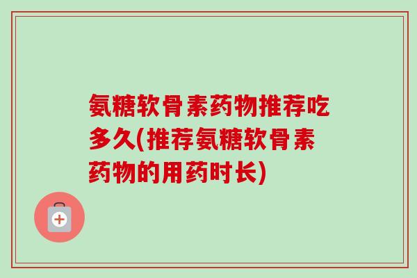 氨糖软骨素药物推荐吃多久(推荐氨糖软骨素药物的用药时长)