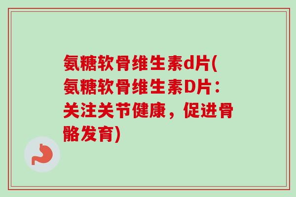 氨糖软骨维生素d片(氨糖软骨维生素D片：关注关节健康，促进骨骼发育)