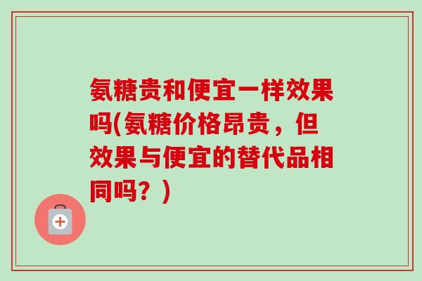 氨糖贵和便宜一样效果吗(氨糖价格昂贵，但效果与便宜的替代品相同吗？)