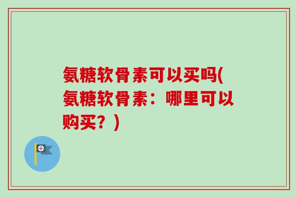 氨糖软骨素可以买吗(氨糖软骨素：哪里可以购买？)