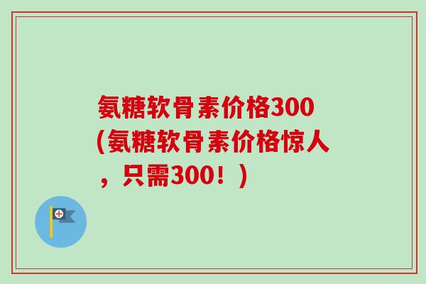氨糖软骨素价格300(氨糖软骨素价格惊人，只需300！)