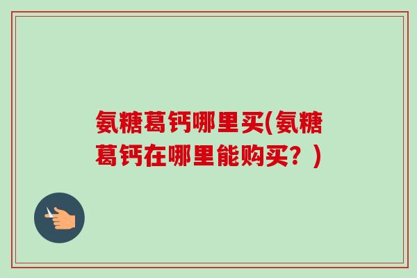 氨糖葛钙哪里买(氨糖葛钙在哪里能购买?) 氨糖葛钙哪里买(氨糖葛钙在哪里能购买?)