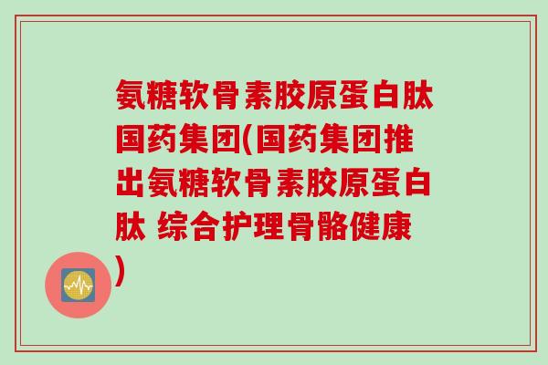 氨糖软骨素胶原蛋白肽国药集团(国药集团推出氨糖软骨素胶原蛋白肽 综合护理骨骼健康)