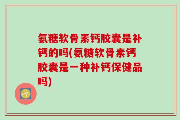 氨糖软骨素钙胶囊是补钙的吗(氨糖软骨素钙胶囊是一种补钙保健品吗)
