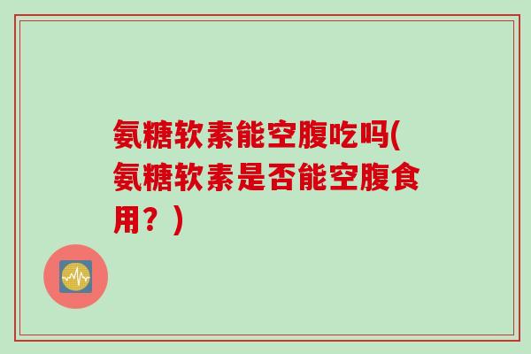 氨糖软素能空腹吃吗(氨糖软素是否能空腹食用?) 氨糖软素能空腹吃吗(氨糖软素是否能空腹食用?)