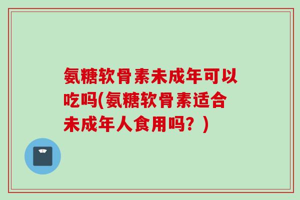 氨糖软骨素未成年可以吃吗(氨糖软骨素适合未成年人食用吗?) 氨糖软骨素未成年可以吃吗(氨糖软骨素适合未成年人食用吗?)