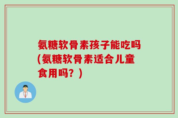 氨糖软骨素孩子能吃吗(氨糖软骨素适合儿童食用吗？)