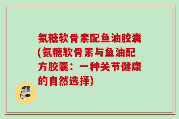 氨糖软骨素配鱼油胶囊(氨糖软骨素与鱼油配方胶囊：一种关节健康的自然选择)