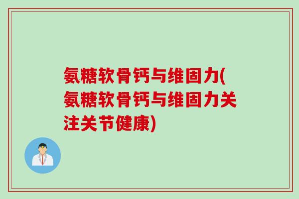 氨糖软骨钙与维固力(氨糖软骨钙与维固力关注关节健康)