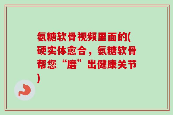 氨糖软骨视频里面的(硬实体愈合，氨糖软骨帮您“磨”出健康关节)