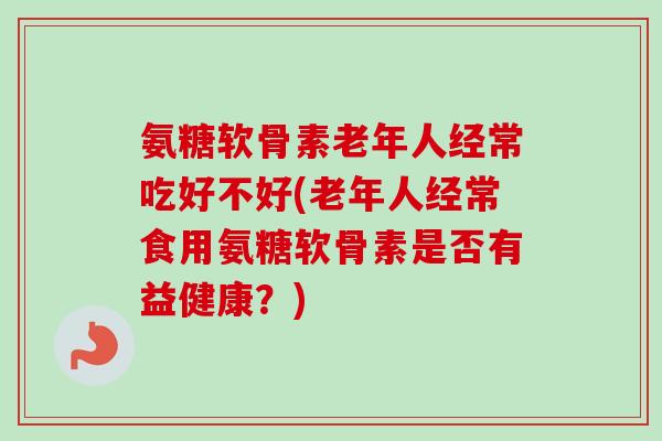 氨糖软骨素老年人经常吃好不好(老年人经常食用氨糖软骨素是否有益健康？)