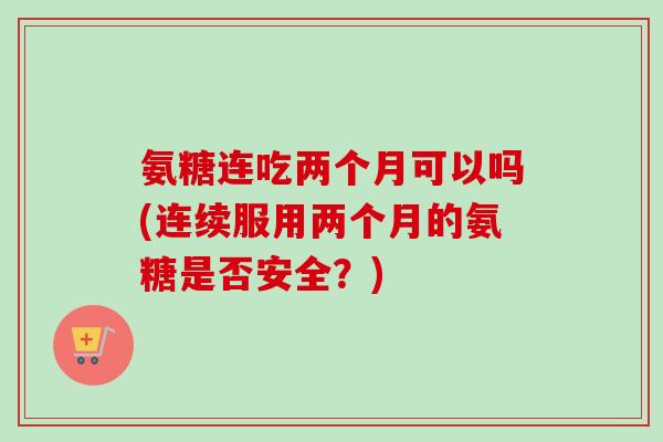 氨糖连吃两个月可以吗(连续服用两个月的氨糖是否安全?) 氨糖连吃两个月可以吗(连续服用两个月的氨糖是否安全?)