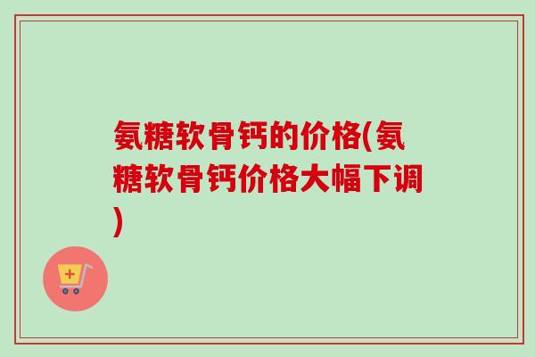 氨糖软骨钙的价格(氨糖软骨钙价格大幅下调)