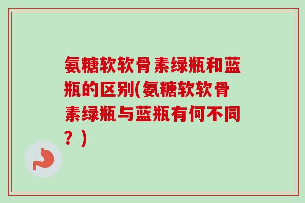氨糖软软骨素绿瓶和蓝瓶的区别(氨糖软软骨素绿瓶与蓝瓶有何不同？)