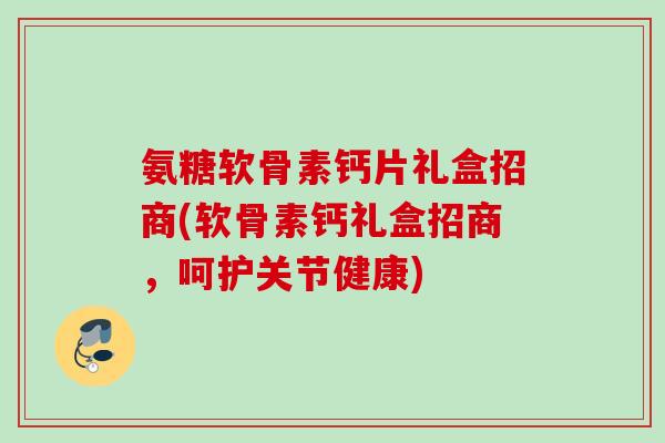 氨糖软骨素钙片礼盒招商(软骨素钙礼盒招商，呵护关节健康)