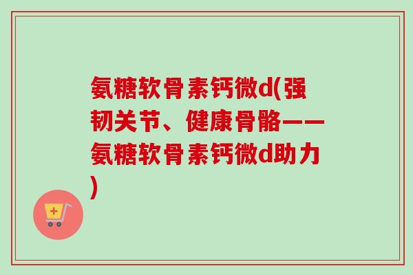 氨糖软骨素钙微d(强韧关节、健康骨骼——氨糖软骨素钙微d助力)