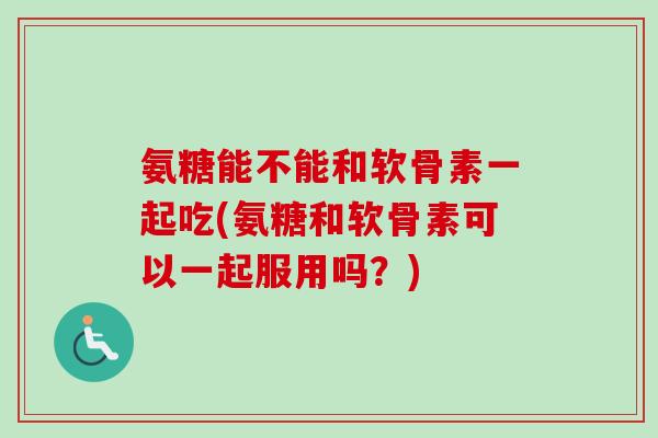 氨糖能不能和软骨素一起吃(氨糖和软骨素可以一起服用吗？)
