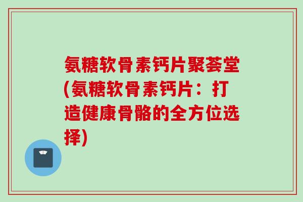 氨糖软骨素钙片聚荟堂(氨糖软骨素钙片：打造健康骨骼的全方位选择)