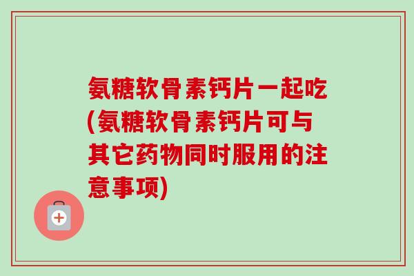 氨糖软骨素钙片一起吃(氨糖软骨素钙片可与其它药物同时服用的注意事项)