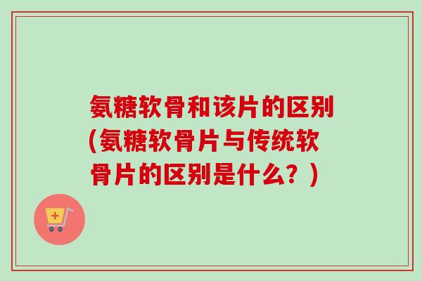 氨糖软骨和该片的区别(氨糖软骨片与传统软骨片的区别是什么？)