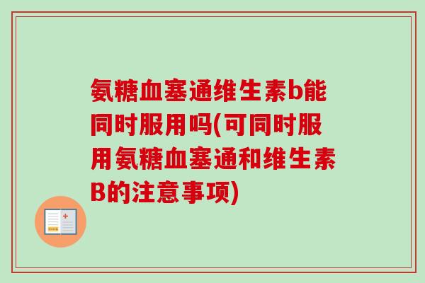 氨糖血塞通维生素b能同时服用吗(可同时服用氨糖血塞通和维生素B的注意事项)
