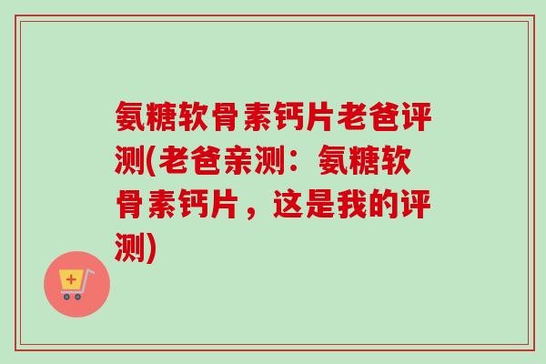 氨糖软骨素钙片老爸评测(老爸亲测：氨糖软骨素钙片，这是我的评测)