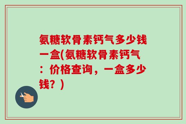 氨糖软骨素钙气多少钱一盒(氨糖软骨素钙气：价格查询，一盒多少钱？)