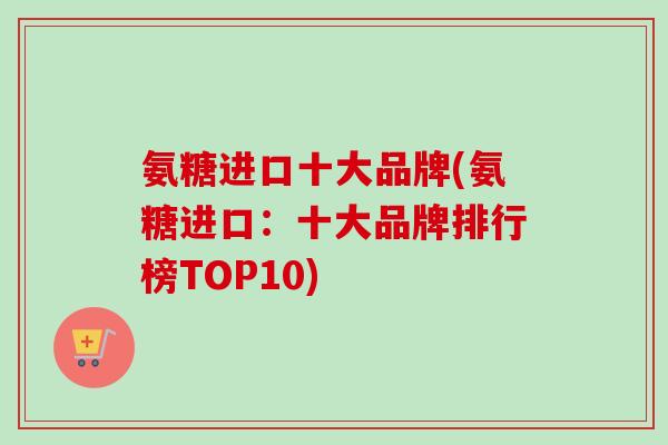 氨糖进口十大品牌(氨糖进口:十大品牌排行榜TOP10) 氨糖进口十大品牌(氨糖进口:十大品牌排行榜TOP10)