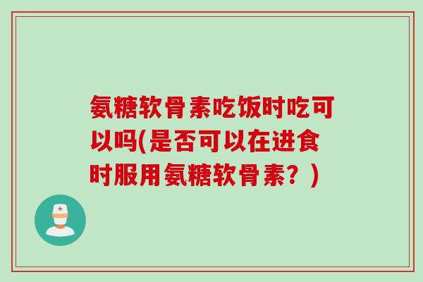 氨糖软骨素吃饭时吃可以吗(是否可以在进食时服用氨糖软骨素?) 氨糖软骨素吃饭时吃可以吗(是否可以在进食时服用氨糖软骨素?)