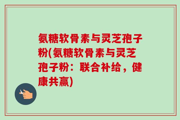 氨糖软骨素与灵芝孢子粉(氨糖软骨素与灵芝孢子粉:联合补给,健康共赢) 氨糖软骨素与灵芝孢子粉(氨糖软骨素与灵芝孢子粉:联合补给,健康共赢)