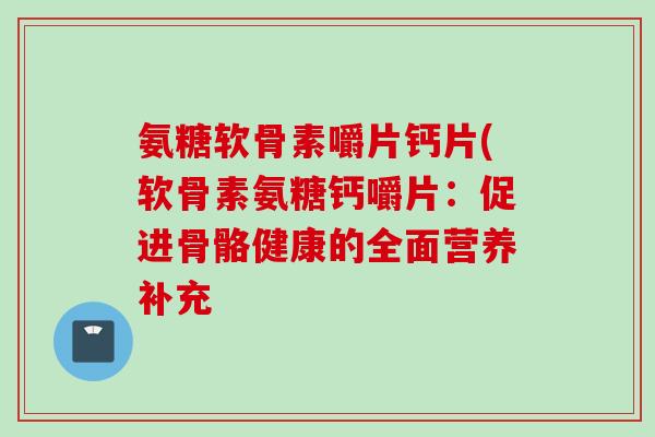 氨糖软骨素嚼片钙片(软骨素氨糖钙嚼片:促进骨骼健康的全面营养补充 氨糖软骨素嚼片钙片(软骨素氨糖钙嚼片:促进骨骼健康的全面营养补充