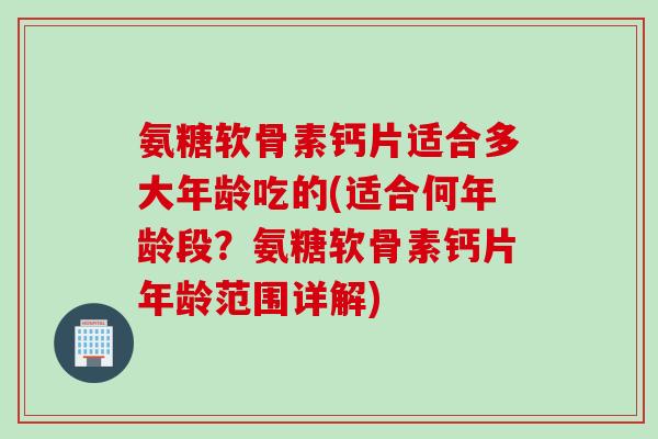 氨糖软骨素钙片适合多大年龄吃的(适合何年龄段?氨糖软骨素钙片年龄范围详解) 氨糖软骨素钙片适合多大年龄吃的(适合何年龄段?氨糖软骨素钙片年龄范围详解)
