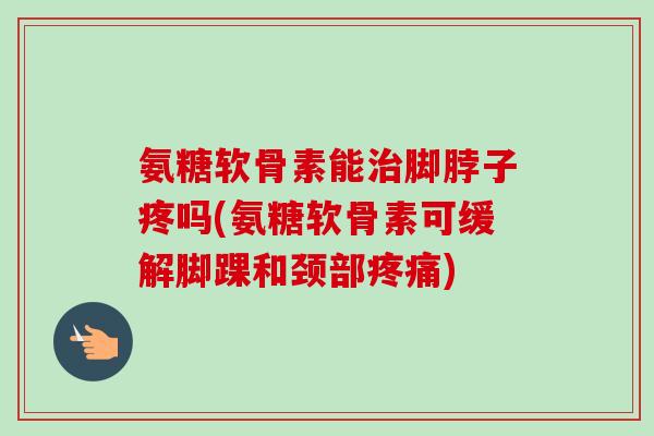 氨糖软骨素能治脚脖子疼吗(氨糖软骨素可缓解脚踝和颈部疼痛)