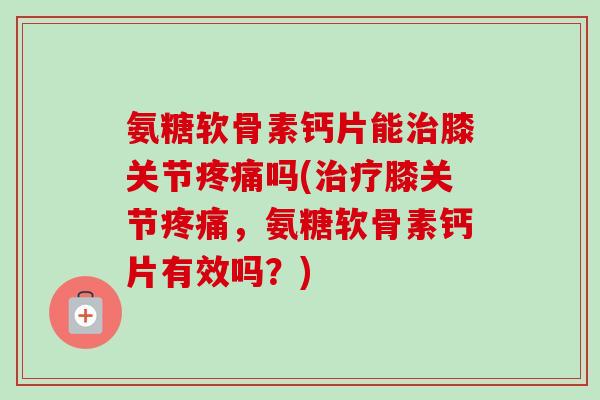 氨糖软骨素钙片能治膝关节疼痛吗(治疗膝关节疼痛，氨糖软骨素钙片有效吗？)