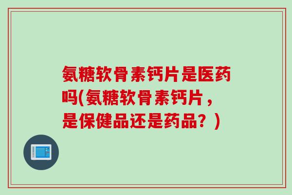 氨糖软骨素钙片是医药吗(氨糖软骨素钙片，是保健品还是药品？)