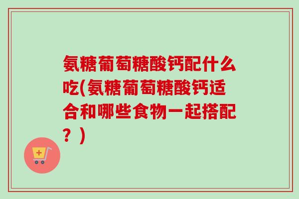 氨糖葡萄糖酸钙配什么吃(氨糖葡萄糖酸钙适合和哪些食物一起搭配？)