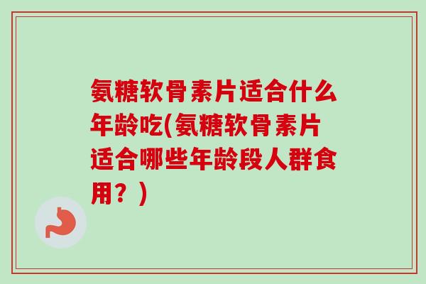 氨糖软骨素片适合什么年龄吃(氨糖软骨素片适合哪些年龄段人群食用？)