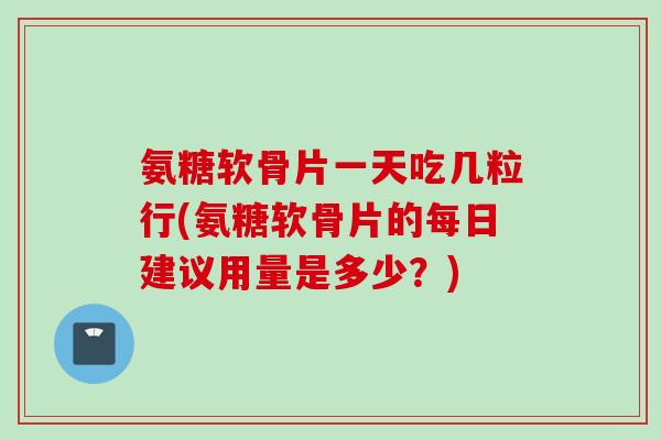 氨糖软骨片一天吃几粒行(氨糖软骨片的每日建议用量是多少？)