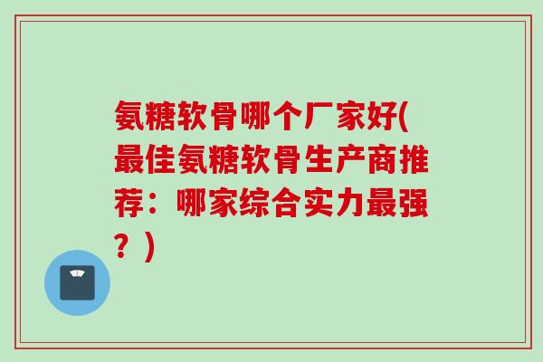 氨糖软骨哪个厂家好(最佳氨糖软骨生产商推荐：哪家综合实力最强？)