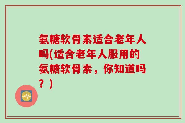 氨糖软骨素适合老年人吗(适合老年人服用的氨糖软骨素，你知道吗？)
