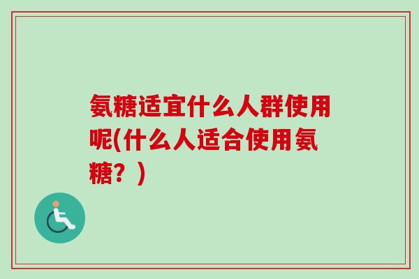 氨糖适宜什么人群使用呢(什么人适合使用氨糖？)