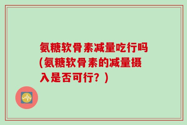 氨糖软骨素减量吃行吗(氨糖软骨素的减量摄入是否可行？)